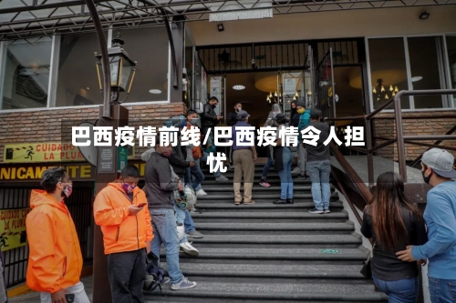 巴西疫情前线/巴西疫情令人担忧