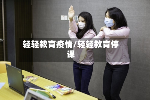 轻轻教育疫情/轻轻教育停课