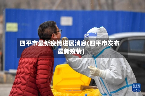 四平市最新疫情进展消息(四平市发布最新疫情)