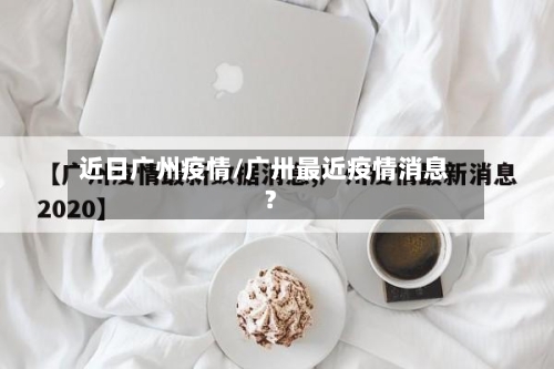 近日广州疫情/广卅最近疫情消息?