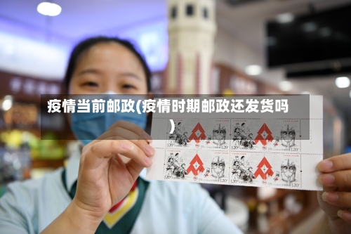 疫情当前邮政(疫情时期邮政还发货吗)