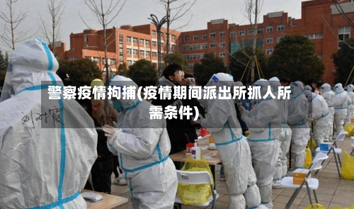 警察疫情拘捕(疫情期间派出所抓人所需条件)