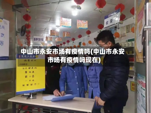 中山市永安市场有疫情吗(中山市永安市场有疫情吗现在)-第3张图片